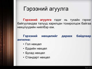 Гэрээний агуулга
Гэрээний агуулга гэдэг нь тухайн гэрээг
байгуулахдаа талууд харилцан тохиролцож байгаа
нөхцлүүдийн нийлбэр юм.
Гэрээний нөхцөлийг дараах байдлаар
ангилна:
• Гол нөхцөл
• Ердийн нөхцөл
• Бусад нөхцөл
• Стандарт нөхцөл
 
