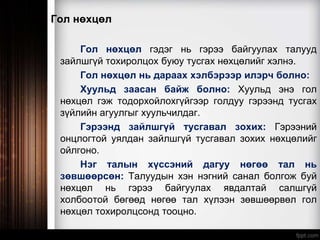 Гол нөхцөл
Гол нөхцөл гэдэг нь гэрээ байгуулах талууд
зайлшгүй тохиролцох буюу тусгах нөхцөлийг хэлнэ.
Гол нөхцөл нь дараах хэлбэрээр илэрч болно:
Хуульд заасан байж болно: Хуульд энэ гол
нөхцөл гэж тодорхойлохгүйгээр голдуу гэрээнд тусгах
зүйлийн агуулгыг хуульчилдаг.
Гэрээнд зайлшгүй тусгавал зохих: Гэрээний
онцлогтой уялдан зайлшгүй тусгавал зохих нөхцөлийг
ойлгоно.
Нэг талын хүссэний дагуу нөгөө тал нь
зөвшөөрсөн: Талуудын хэн нэгний санал болгож буй
нөхцөл нь гэрээ байгуулах явдалтай салшгүй
холбоотой бөгөөд нөгөө тал хүлээн зөвшөөрвөл гол
нөхцөл тохиролцсонд тооцно.
 