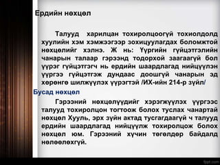 Ердийн нөхцөл
Талууд харилцан тохиролцоогүй тохиолдолд
хуулийн хэм хэмжээгээр зохицуулагдах боломжтой
нөхцөлийг хэлнэ. Ж нь: Үүргийн гүйцэтгэлийн
чанарын талаар гэрээнд тодорхой заагаагүй бол
үүрэг гүйцэтгэгч нь ердийн шаардлагад нийцүүлэн
үүргээ гүйцэтгэж дундаас доошгүй чанарын эд
хөрөнгө шилжүүлэх үүрэгтэй /ИХ-ийн 214-р зүйл/
Бусад нөхцөл
Гэрээний нөхцөлүүдийг хэрэгжүүлэх үүргээс
талууд тохиролцон тогтоож болох туслах чанартай
нөхцөл Хууль, эрх зүйн актад тусгагдаагүй ч талууд
ердийн шаардлагад нийцүүлж тохиролцож болох
нөхцөл юм. Гэрээний хүчин төгөлдөр байдалд
нөлөөлөхгүй.
 