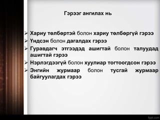 Гэрээг ангилах нь
 Хариу төлбөртэй болон хариу төлбөргүй гэрээ
 Үндсэн болон дагалдах гэрээ
 Гуравдагч этгээдэд ашигтай болон талуудад
ашигтай гэрээ
 Нэрлэгдээгүй болон хуулиар тогтоогдсон гэрээ
 Энгийн журмаар болон тусгай журмаар
байгуулагдах гэрээ
 