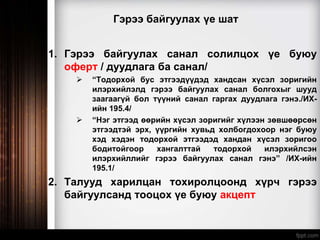 Гэрээ байгуулах үе шат
1. Гэрээ байгуулах санал солилцох үе буюу
оферт / дуудлага ба санал/
 “Тодорхой бус этгээдүүдэд хандсан хүсэл зоригийн
илэрхийлэлд гэрээ байгуулах санал болгохыг шууд
заагаагүй бол түүний санал гаргах дуудлага гэнэ./ИХ-
ийн 195.4/
 “Нэг этгээд өөрийн хүсэл зоригийг хүлээн зөвшөөрсөн
этгээдтэй эрх, үүргийн хувьд холбогдохоор нэг буюу
хэд хэдэн тодорхой этгээдэд хандан хүсэл зоригоо
бодитойгоор хангалттай тодорхой илэрхийлсэн
илэрхийллийг гэрээ байгуулах санал гэнэ” /ИХ-ийн
195.1/
2. Талууд харилцан тохиролцоонд хүрч гэрээ
байгуулсанд тооцох үе буюу акцепт
 