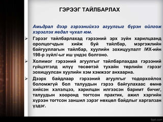 ГЭРЭЭГ ТАЙЛБАРЛАХ
Амьдрал дээр гэрээнийхээ агуулгыг бүрэн ойлгож
хэрэглэх явдал чухал юм.
 Гэрээг тайлбарлахад гэрээний эрх зүйн харилцаанд
оролцогчдын хийж буй тайлбар, мэргэжлийн
байгууллагын тайлбар, хуулийн зохицуулалт /ИХ-ийн
198-р зүйл/-ыг иш үндэс болгоно.
 Холимог гэрээний агуулгыг тайлбарлахдаа гэрээний
гүйцэтгэлд илүү төсөөтэй тухайн төрлийн гэрээг
зохицуулсан хуулийн хэм хэмжээг анхаарна.
 Дээрх байдлаар гэрээний агуулгыг тодорхойлох
боломжгүй бол талуудын гэрээ байгулахаас өмнө
хийсэн хэлэлцээ, харилцан илгээсэн баримт бичиг,
талуудын хооронд тогтсон практик, ажил хэргийн
хүрээн тогтсон заншил зэрэг нөхцөл байдлыг харгалзан
үздэг.
 