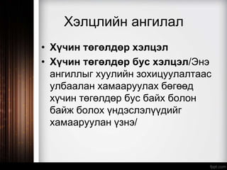 Хэлцлийн ангилал
• Хүчин төгөлдөр хэлцэл
• Хүчин төгөлдөр бус хэлцэл/Энэ
ангиллыг хуулийн зохицуулалтаас
улбаалан хамааруулах бөгөөд
хүчин төгөлдөр бус байх болон
байж болох үндэслэлүүдийг
хамааруулан үзнэ/
 