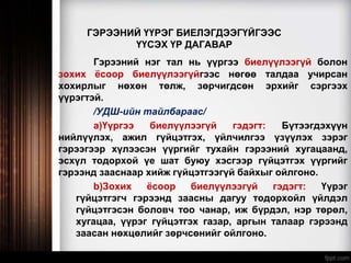 ГЭРЭЭНИЙ ҮҮРЭГ БИЕЛЭГДЭЭГҮЙГЭЭС
ҮҮСЭХ ҮР ДАГАВАР
Гэрээний нэг тал нь үүргээ биелүүлээгүй болон
зохих ёсоор биелүүлээгүйгээс нөгөө талдаа учирсан
хохирлыг нөхөн төлж, зөрчигдсөн эрхийг сэргээх
үүрэгтэй.
/УДШ-ийн тайлбараас/
a)Үүргээ биелүүлээгүй гэдэгт: Бүтээгдэхүүн
нийлүүлэх, ажил гүйцэтгэх, үйлчилгээ үзүүлэх зэрэг
гэрээгээр хүлээсэн үүргийг тухайн гэрээний хугацаанд,
эсхүл тодорхой үе шат буюу хэсгээр гүйцэтгэх үүргийг
гэрээнд зааснаар хийж гүйцэтгээгүй байхыг ойлгоно.
b)Зохих ёсоор биелүүлээгүй гэдэгт: Үүрэг
гүйцэтгэгч гэрээнд заасны дагуу тодорхойл үйлдэл
гүйцэтгэсэн боловч тоо чанар, иж бүрдэл, нэр төрөл,
хугацаа, үүрэг гүйцэтгэх газар, аргын талаар гэрээнд
заасан нөхцөлийг зөрчсөнийг ойлгоно.
 