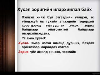 Хүсэл зоригийн илэрхийлэл байх
Хэлцэл хийж буй этгээдийн үйлдэл, эс
үйлдэхүй нь тухайн этгээдийн тодорхой
хэрэгцээнд тулгуурлан хүсэх, зорих
байдлаар ойлгомжтой байдлаар
илэрхийлэгдэнэ.
Үг зүйн хувьд:
Хүсэл- ямар нэгэн юманд дурших, бахдах
эрмэлзээр мөрөөдөх сэтгэл
Зориг- үйл ажилд хичээх, чармайх
 