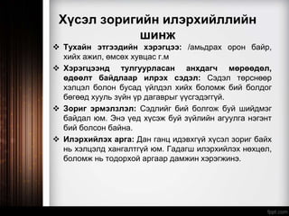 Хүсэл зоригийн илэрхийллийн
шинж
 Тухайн этгээдийн хэрэгцээ: /амьдрах орон байр,
хийх ажил, өмсөх хувцас г.м
 Хэрэгцээнд тулгуурласан анхдагч мөрөөдөл,
өдөөлт байдлаар илрэх сэдэл: Сэдэл төрснөөр
хэлцэл болон бусад үйлдэл хийх боломж бий болдог
бөгөөд хууль зүйн үр дагаврыг үүсгэдэггүй.
 Зориг эрмэлзлэл: Сэдлийг бий болгож буй шийдмэг
байдал юм. Энэ үед хүсэж буй зүйлийн агуулга нэгэнт
бий болсон байна.
 Илэрхийлэх арга: Дан ганц идэвхгүй хүсэл зориг байх
нь хэлцэлд хангалтгүй юм. Гадагш илэрхийлэх нөхцөл,
боломж нь тодорхой аргаар дамжин хэрэгжинэ.
 