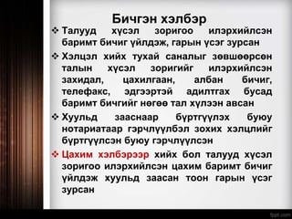 Бичгэн хэлбэр
 Талууд хүсэл зоригоо илэрхийлсэн
баримт бичиг үйлдэж, гарын үсэг зурсан
 Хэлцэл хийх тухай саналыг зөвшөөрсөн
талын хүсэл зоригийг илэрхийлсэн
захидал, цахилгаан, албан бичиг,
телефакс, эдгээртэй адилтгах бусад
баримт бичгийг нөгөө тал хүлээн авсан
 Хуульд зааснаар бүртгүүлэх буюу
нотариатаар гэрчлүүлбэл зохих хэлцлийг
бүртгүүлсэн буюу гэрчлүүлсэн
 Цахим хэлбэрээр хийх бол талууд хүсэл
зоригоо илэрхийлсэн цахим баримт бичиг
үйлдэж хуульд заасан тоон гарын үсэг
зурсан
 