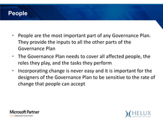 People

• People are the most important part of any Governance Plan.
They provide the inputs to all the other parts of the
Governance Plan
• The Governance Plan needs to cover all affected people, the
roles they play, and the tasks they perform
• Incorporating change is never easy and it is important for the
designers of the Governance Plan to be sensitive to the rate of
change that people can accept

 