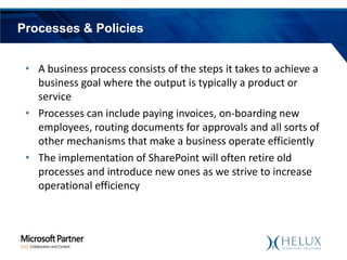 Processes & Policies
• A business process consists of the steps it takes to achieve a
business goal where the output is typically a product or
service
• Processes can include paying invoices, on-boarding new
employees, routing documents for approvals and all sorts of
other mechanisms that make a business operate efficiently
• The implementation of SharePoint will often retire old
processes and introduce new ones as we strive to increase
operational efficiency

 