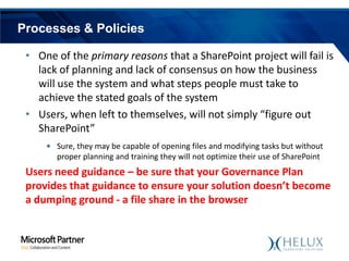 Processes & Policies
• One of the primary reasons that a SharePoint project will fail is
lack of planning and lack of consensus on how the business
will use the system and what steps people must take to
achieve the stated goals of the system
• Users, when left to themselves, will not simply “figure out
SharePoint”
• Sure, they may be capable of opening files and modifying tasks but without
proper planning and training they will not optimize their use of SharePoint

Users need guidance – be sure that your Governance Plan
provides that guidance to ensure your solution doesn’t become
a dumping ground - a file share in the browser

 