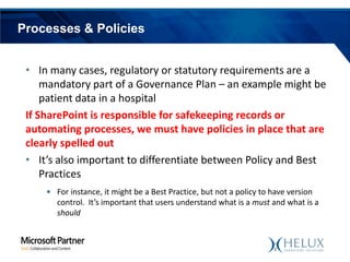 Processes & Policies
• In many cases, regulatory or statutory requirements are a
mandatory part of a Governance Plan – an example might be
patient data in a hospital
If SharePoint is responsible for safekeeping records or
automating processes, we must have policies in place that are
clearly spelled out
• It’s also important to differentiate between Policy and Best
Practices
• For instance, it might be a Best Practice, but not a policy to have version
control. It’s important that users understand what is a must and what is a
should

 