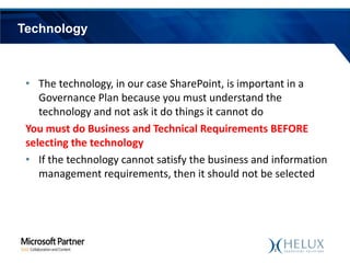 Technology

• The technology, in our case SharePoint, is important in a
Governance Plan because you must understand the
technology and not ask it do things it cannot do
You must do Business and Technical Requirements BEFORE
selecting the technology
• If the technology cannot satisfy the business and information
management requirements, then it should not be selected

 