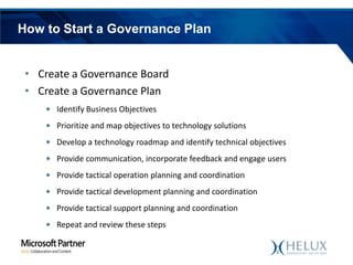 How to Start a Governance Plan
• Create a Governance Board
• Create a Governance Plan
• Identify Business Objectives
• Prioritize and map objectives to technology solutions

• Develop a technology roadmap and identify technical objectives
• Provide communication, incorporate feedback and engage users
• Provide tactical operation planning and coordination
• Provide tactical development planning and coordination

• Provide tactical support planning and coordination
• Repeat and review these steps

 