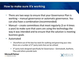 How to make sure it’s working
• There are two ways to ensure that your Governance Plan is
working – manual governance or automatic governance. You
can also have a combination (recommended)
• Manual – create committees that meet regularly (3 or 4 times
a year) to make sure that users are using the technology the
way it was intended and to ensure that the solution is meeting
business goals
• Automated
• SharePoint out of the box has tools for auditing and governing your sites
there are a number of 3rd party tools that can be utilized
• 3rd party tools designed specifically for Governance – Gimmalsoft, AvePoint,
Titus and others provide tools

 