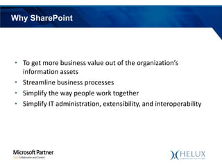 Why SharePoint

• To get more business value out of the organization’s
information assets
• Streamline business processes
• Simplify the way people work together
• Simplify IT administration, extensibility, and interoperability

 