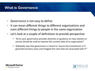 What is Governance

• Governance is not easy to define
• It can mean different things to different organizations and
even different things to people in the same organization
• Let’s look at a couple of definitions to provide perspective
• “At its core, governance provides direction or guidance on how solution or
service should be used to improve the current state of an organization”
• Wikipedia says that governance is meant to “assure the investments in IT
generate business value and mitigate the rules that are associated with IT”

 