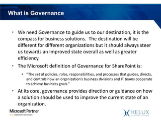What is Governance
• We need Governance to guide us to our destination, it is the
compass for business solutions. The destination will be
different for different organizations but it should always steer
us towards an improved state overall as well as greater
efficiency.
• The Microsoft definition of Governance for SharePoint is:
• “The set of policies, roles, responsibilities, and processes that guides, directs,
and controls how an organization’s business divisions and IT teams cooperate
to achieve business goals.”

• At its core, governance provides direction or guidance on how
a solution should be used to improve the current state of an
organization.

 