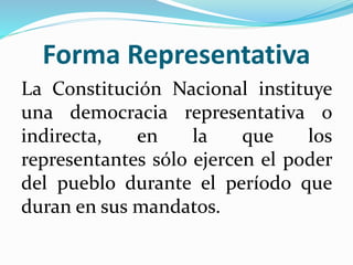 Forma Representativa
La Constitución Nacional instituye
una democracia representativa o
indirecta, en la que los
representantes sólo ejercen el poder
del pueblo durante el período que
duran en sus mandatos.
 