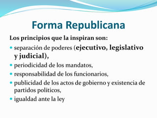 Forma Republicana
Los principios que la inspiran son:
 separación de poderes (ejecutivo, legislativo
y judicial),
 periodicidad de los mandatos,
 responsabilidad de los funcionarios,
 publicidad de los actos de gobierno y existencia de
partidos políticos,
 igualdad ante la ley
 