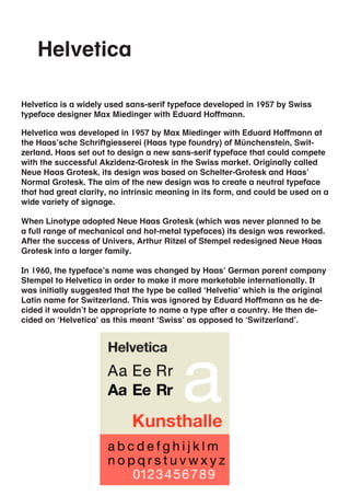 Helvetica

Helvetica is a widely used sans-serif typeface developed in 1957 by Swiss
typeface designer Max Miedinger with Eduard Hoffmann.

Helvetica was developed in 1957 by Max Miedinger with Eduard Hoffmann at
the Haas’sche Schriftgiesserei (Haas type foundry) of Münchenstein, Swit-
zerland. Haas set out to design a new sans-serif typeface that could compete
with the successful Akzidenz-Grotesk in the Swiss market. Originally called
Neue Haas Grotesk, its design was based on Schelter-Grotesk and Haas’
Normal Grotesk. The aim of the new design was to create a neutral typeface
that had great clarity, no intrinsic meaning in its form, and could be used on a
wide variety of signage.

When Linotype adopted Neue Haas Grotesk (which was never planned to be
a full range of mechanical and hot-metal typefaces) its design was reworked.
After the success of Univers, Arthur Ritzel of Stempel redesigned Neue Haas
Grotesk into a larger family.

In 1960, the typeface’s name was changed by Haas’ German parent company
Stempel to Helvetica in order to make it more marketable internationally. It
was initially suggested that the type be called ‘Helvetia’ which is the original
Latin name for Switzerland. This was ignored by Eduard Hoffmann as he de-
cided it wouldn’t be appropriate to name a type after a country. He then de-
cided on ‘Helvetica’ as this meant ‘Swiss’ as opposed to ‘Switzerland’.
 