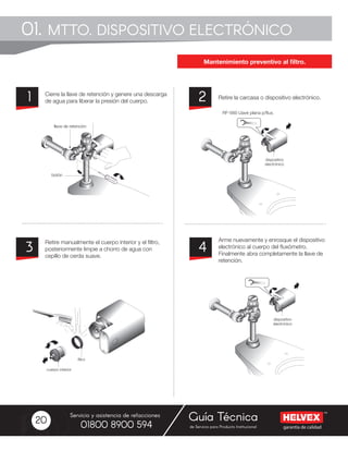garantía de calidad
Servicio y asistencia de refacciones
de Servicio para Producto Institucional01800 8900 594
Guía Técnica20
Cierre la llave de retención y genere una descarga
de agua para liberar la presión del cuerpo.
Retire manualmente el cuerpo interior y el filtro,
posteriormente limpie a chorro de agua con
cepillo de cerda suave.
Arme nuevamente y enrosque el dispositivo
electrónico al cuerpo del fluxómetro.
Finalmente abra completamente la llave de
retención.
Retire la carcasa o dispositivo electrónico.21
3 4
01. MTTO. DISPOSITIVO ELECTRÓNICO
Mantenimiento preventivo al filtro.
RF-560 Llave plana p/flux.
 