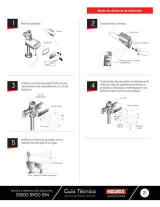 garantía de calidadde Servicio para Producto Institucional
Guía Técnica 21
Servicio y asistencia de refacciones
01800 8900 594
Ajuste de distancia de detección
Desconecte y conecte.Retire el portapila 21
Cuando deje de parpadear inmediatamente
mueva la hoja de papel lineal al sensor a
la distancia deseada y mantengala en esa
posición hasta que la luz se apague.
Coloque una hoja de papel frente a la luz
roja cuando este parpadeando a 5 cm de
distancia.
Verifique la distancia ajustada, arme y
coloque el porta pila en su lugar.
43
5
8º
8º
)
 