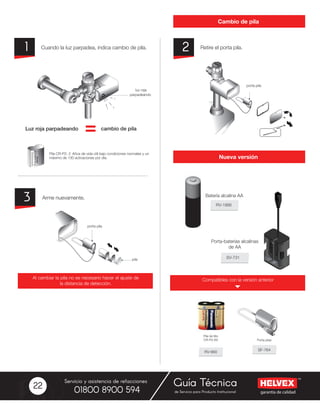 garantía de calidad
Servicio y asistencia de refacciones
de Servicio para Producto Institucional01800 8900 594
Guía Técnica22
Cambio de pila
Nueva versión
Retire el porta pila.Cuando la luz parpadea, indica cambio de pila. 21
Arme nuevamente.3
cambio de pilaLuz roja parpadeando
Al cambiar la pila no es necesario hacer el ajuste de
la distancia de detección.
Compatibles con la versión anterior
RV-1966
SV-731
Batería alcalina AA
Porta-baterías alcalinas
de AA
RV-660
SF-764
Pila de litio
CR-P2-6V
 