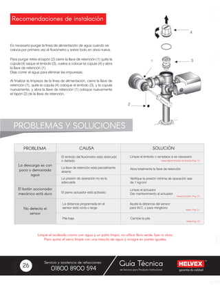 garantía de calidad
Servicio y asistencia de refacciones
de Servicio para Producto Institucional01800 8900 594
Guía Técnica26
Recomendaciones de instalación
Es necesario purgar la línea de alimentación de agua cuando se
coloca por primera vez el fluxómetro y sobre todo en obra nueva.
Para purgar retire el tapón (2) cierre la llave de retención (1) quite la
cúpula (4) saque el émbolo (3), vuelva a colocar la cúpula (4) y abra
la llave de retención (1).
Deje correr el agua para eliminar las impuresas.
Al finalizar la limpieza de la línea de alimentación, cierre la llave de
retención (1), quite la cúpula (4) coloque el émbolo (3), y la cúpula
nuevamente, y abra la llave de retención (1) coloque nuevamente
el tapón (2) de la llave de retención.
PROBLEMAS Y SOLUCIONES
PROBLEMA
La descarga es con
poca o demasiada
agua
El botón accionador
mecánico está duro
No detecta el
sensor
El émbolo del fluxómetro está obstruido
o dañado
La llave de retención está parcialmente
abierta
La presión de operación no es la
adecuada
El perno actuador está activado
Limpie el émbolo o remplace si es necesario
Abra totalmente la llave de retención
Verifique la presión mínima de operación sea
de 1 kg/cm2
Limpie el actuador
Dar mantenimiento al actuador
SOLUCIÓNCAUSA
Veáse Mantenimiento del émbolo Pag. 13
Veáse Actuador Pag. 23
Veáse Pag. 21
Veáse Pag. 22
Ajuste la distancia del sensor
para W.C. y para mingitorio
Cambie la pila
La distancia programada en el
sensor está corta o larga
Pila baja
Limpie el acabado cromo con agua y un paño limpio, no utilice fibra verde, lijas ni cloro.
Para quitar el sarro limpie con una mezcla de agua y vinagre en partes iguales.
 