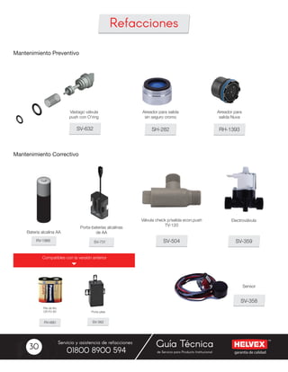 garantía de calidad
Servicio y asistencia de refacciones
de Servicio para Producto Institucional01800 8900 594
Guía Técnica30
Mantenimiento Preventivo
Mantenimiento Correctivo
SV-632
Vástago válvula
push con O’ring
SV-359
SV-358
SV-504
SH-282 RH-1393
Válvula check p/salida econ.push
TV-120
Aireador para salida
sin seguro cromo
Aireador para
salida Nuva
Refacciones
Compatibles con la versión anterior
RV-1966 SV-731
Batería alcalina AA
Porta-baterías alcalinas
de AA
RV-660 SV-362
Pila de litio
CR-P2-6V
 
