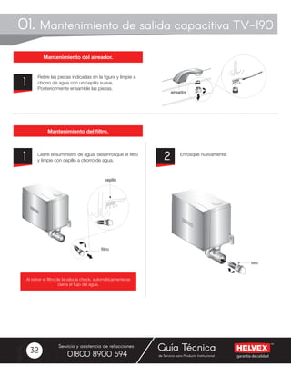 garantía de calidad
Servicio y asistencia de refacciones
de Servicio para Producto Institucional01800 8900 594
Guía Técnica32
Retire las piezas indicadas en la figura y limpie a
chorro de agua con un cepillo suave.
Posteriormente ensamble las piezas.
Cierre el suministro de agua, desenrosque el filtro
y limpie con cepillo a chorro de agua.
Enrosque nuevamente.
1
1 2
01. Mantenimiento de salida capacitiva TV-190
Mantenimiento del aireador.
Mantenimiento del filtro.
Al retirar el filtro de la válvula check, automáticamente se
cierra el flujo del agua.
aireador
cepillo
filtro
cepillo
filtro
 