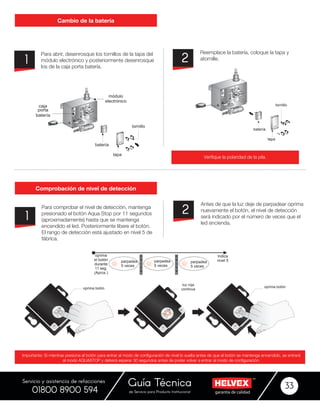 garantía de calidadde Servicio para Producto Institucional
Guía Técnica 33
Servicio y asistencia de refacciones
01800 8900 594
Para abrir, desenrosque los tornillos de la tapa del
módulo electrónico y posteriormente desenrosque
los de la caja porta batería.
Para comprobar el nivel de detección, mantenga
presionado el botón Aqua Stop por 11 segundos
(aproximadamente) hasta que se mantenga
encendido el led. Posteriormente libere el botón.
El rango de detección está ajustado en nivel 5 de
fábrica.
Reemplace la batería, coloque la tapa y
atornille.
Antes de que la luz deje de parpadear oprima
nuevamente el botón, el nivel de detección
será indicado por el número de veces que el
led encienda.
1
1
2
2
Cambio de la batería
Comprobación de nivel de detección
Verifique la polaridad de la pila.
Importante: Si mientras presiona el botón para entrar al modo de configuración de nivel lo suelta antes de que el botón se mantenga encendido, se entrará
al modo AQUASTOP y deberá esperar 30 segundos antes de poder volver a entrar al modo de configuración.
batería
tapa
tornillo
caja
porta
batería
módulo
electrónico
batería
tapa
tornillo
Indica
nivel 5
oprima
el botón
durante
11 seg.
(Aprox.)
parpadea
5 veces
p
a
u
s
a
parpadea
5 veces
p
a
u
s
a
parpadea
5 veces
oprima botón
luz roja
continua
oprima botón
 