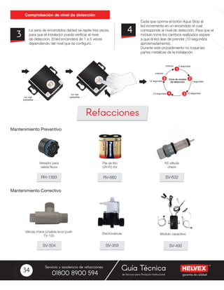 garantía de calidad
Servicio y asistencia de refacciones
de Servicio para Producto Institucional01800 8900 594
Guía Técnica34
La serie de encendidos del led se repite tres veces,
para que el instalador pueda verificar el nivel
de detección. El led encenderá de 1 a 5 veces
dependiendo del nivel que se configuró.
Cada que oprima el botón Aqua Stop el
led incrementa en un encendido el cual
corresponde al nivel de detección. Para que el
módulo tome los cambios realizados espere
a que el led deje de prender (10 segundos
aproximadamente).
Durante este procedimiento no toque las
partes metálicas de la instalación.
3 4
Comprobación de nivel de detección
Mantenimiento Preventivo
Mantenimiento Correctivo
RV-660
SV-359 SV-492SV-504
RH-1393 SV-632
Pila de litio
CR-P2-6V
Válvula check p/salida econ.push
TV-120
Módulo capacitivo
Aireador para
salida Nuva
Kit válvula
check
Refacciones
1
2
34
5 Ciclo de niveles
de detección
mínimo
máximo
luz roja
parpadealuz roja
parpadea
5 segundos
7 segundos
10 segundos12 segundos
14 segundos
 