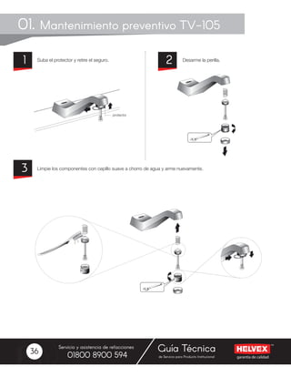 garantía de calidad
Servicio y asistencia de refacciones
de Servicio para Producto Institucional01800 8900 594
Guía Técnica36
01. Mantenimiento preventivo TV-105
Suba el protector y retire el seguro.
Limpie los componentes con cepillo suave a chorro de agua y arme nuevamente.
Desarme la perilla.21
3
 