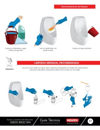 garantía de calidadde Servicio para Producto Institucional
Guía Técnica 47
Servicio y asistencia de refacciones
01800 8900 594
Una vez al mes, lavélo con agua, retire y desarme el dispositivo con la llave de mantenimiento
para lavar cada pieza, incluyendo la esfera como lo hace con el mueble.
Limpie con detergente y agua
(Utilice sus guantes)
Use un cepillo largo con
cerdas suaves.
Limpie con agua suficiente
Recomendaciones de limpieza
LIMPIEZA MENSUAL RECOMENDADA
 