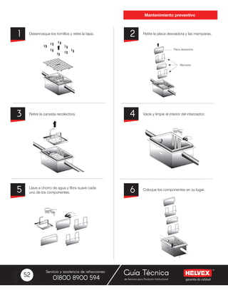garantía de calidad
Servicio y asistencia de refacciones
de Servicio para Producto Institucional01800 8900 594
Guía Técnica52
Desenrosque los tornillos y retire la tapa.
Retire la canasta recolectora.
Llave a chorro de agua y fibra suave cada
uno de los componentes.
Retire la placa desviadora y las mamparas.
Vacíe y limpie el interior del interceptor.
Coloque los componentes en su lugar.
2
4
6
1
3
5
Mantenimiento preventivo
Placa desviadora
Mampara
 