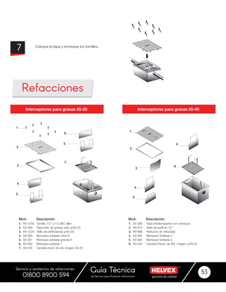 garantía de calidadde Servicio para Producto Institucional
Guía Técnica 53
Servicio y asistencia de refacciones
01800 8900 594
1. RV-1255 Tornillo 1/2’’ x 13 UNC allen
2. SV-486 Tapa inter. de grasas sold. p/IG-20
3. RV-1225 Sello de perfíl blando p/IG-20
4. SV-390 Mampara soldada chica 5
5. SV-391 Mampara soldada grande 6
6. SV-392 Mampara soldada 7
7. SV-446 Canasta recol. de sol. a/agarr. IG-20
1. SV-386 Tapa antiderrapante con cerradura
2. RV-874 Sello de perfíl en “U”
3. RV-886 Reductor de velocidad
4. SV-382 Mampara Soldada 2
5. SV-383 Mampara Soldada 3
6. SV-444 Canasta Recol. de Sol. c/Agarr. p/IG-40
Mod. Mod.Descripción Descripción
Interceptores para grasas IG-40Interceptores para grasas IG-20
Coloque la tapa y enrosque los tornillos.
7
Refacciones
1
2
3
4
6
4
5
1
6
5
7
2
3
4
5
 