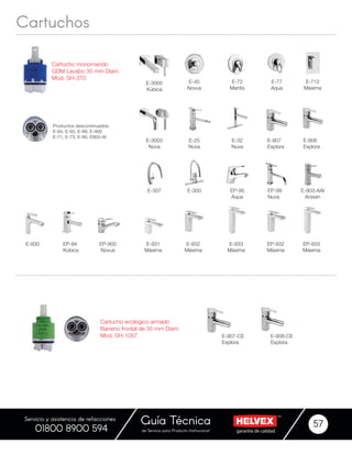 garantía de calidadde Servicio para Producto Institucional
Guía Técnica 57
Servicio y asistencia de refacciones
01800 8900 594
Cartuchos
Cartucho monomando
GDM Lavabo 35 mm Diam.
Mod. SH-370
E-3003
Nuva
E-903-AAI
Arssen
E-25
Nuva
E-3005
Kúbica
E-300
EP-900
Novus
E-712
Máxima
E-930 E-931
Máxima
E-932
Máxima
EP-932
Máxima
E-933
Máxima
EP-933
Máxima
EP-94
Kúbica
EP-95
Aqua
EP-99
Nuva
E-307
E-32
Nuva
E-45
Novus
E-72
Mantis
E-907
Explora
E-908
Explora
E-77
Aqua
Productos descontinuados:
E-94, E-95, E-99, E-900
E-71, E-73, E-90, E903-AI
Cartucho ecológico armado
Barreno frontal de 35 mm Diam.
Mod. SH-1057 E-907-CE
Explora
E-908-CE
Explora
 
