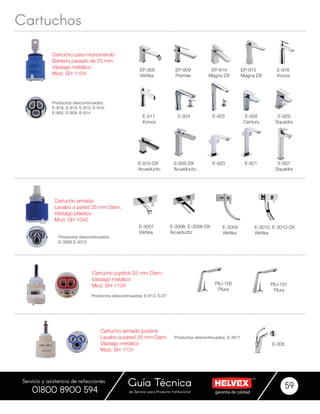 garantía de calidadde Servicio para Producto Institucional
Guía Técnica 59
Servicio y asistencia de refacciones
01800 8900 594
EP-905
Vértika
EP-909
Premier
E-910-DX
Acueducto
E-926-DX
Acueducto
E-924
EP-914
Magna DX
EP-915
Magna DX
E-928
Century
E-929
Squadra
Cartucho para monomando
Barreno pasado de 25 mm
Vástago metálico
Mod. SH-1154
Productos descontinuados:
E-918, E-919, E-915, E-910,
E-905, E-909, E-914
E-916
Konos
E-917
Konos
E-925
E-920 E-921 E-937
Squadra
Cartuchos
Productos descontinuados:
E-3008,E-3010
Cartucho armado
Lavabo a pared 35 mm Diam.
Vástago plástico
Mod. SH-1045
E-3008, E-3008-DX
Acueducto
E-3007
Vértika
E-3009
Vértika
E-3010, E-3010-DX
Vértika
Cartucho armado joystick
Lavabo a pared 35 mm Diam.
Vástago metálico
Mod. SH-1131
E-306
Productos descontinuados: E-3011
Cartucho joystick 25 mm Diam.
Vástago metálico
Mod. SH-1134 PIU-100
PIura
PIU-101
PIura
Productos descontinuados: E-913, E-27
 