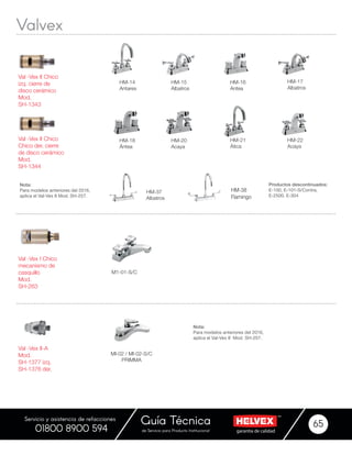 garantía de calidadde Servicio para Producto Institucional
Guía Técnica 65
Servicio y asistencia de refacciones
01800 8900 594
HM-38
Flamingo
M1-01-S/C
HM-14
Antares
HM-21
Ática
HM-18
Ántea
HM-20
Acaya
Val -Vex I Chico
mecanismo de
casquillo
Mod.
SH-263
Val -Vex II-A
Mod.
SH-1377 izq.
SH-1376 der.
Val -Vex II Chico
izq. cierre de
disco cerámico
Mod.
SH-1343
Val -Vex II Chico
Chico der. cierre
de disco cerámico
Mod.
SH-1344
HM-15
Albatros
HM-22
Acaya
HM-16
Antea
MI-02 / MI-02-S/C
PRIMMA
HM-17
Albatros
HM-37
Albatros
Productos descontinuados:
E-100, E-101-S/Contra,
E-2500, E-304
Nota:
Para modelos anteriores del 2016,
aplica el Val-Vex II Mod. SH-257.
Nota:
Para modelos anteriores del 2016,
aplica el Val-Vex II Mod. SH-257.
Valvex
 