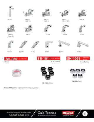 garantía de calidadde Servicio para Producto Institucional
Guía Técnica 67
Servicio y asistencia de refacciones
01800 8900 594
TV-399 TV-304
HM-18
TV-401 TV-402
HM-20
HMP-20
TV-296HM-22 TV-396
TV-299
TV-297
Kit de 5 piezas Kit de 5 piezasx Pieza
8.3 lts/min 5.67 lts/min
1.9 lts/min
SPRAYSH-855 SB-1014 SH-1091
SB-1020 x Pieza
SV-551 x Pieza
TV-397
Compatibilidad Se requiere mínimo 1 kg de presión
HM-17
HM-17-S/C
HM-15
HMP-15
HM-16
HMP-16
E-937
 