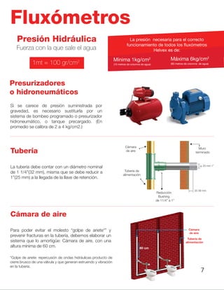 Fluxómetros
Presión Hidráulica
Presurizadores
o hidroneumáticos
Tubería
Cámara de aire
Fuerza con la que sale el agua
La presión necesaria para el correcto
funcionamiento de todos los fluxómetros
Helvex es de:
Mínima 1kg/cm2
(10 metros de columna de agua) (60 metros de columna de agua)
Máxima 6kg/cm2
1mt = 100 gr/cm2
Si se carece de presión suministrada por
gravedad, es necesario sustituirla por un
sistema de bombeo programado o presurizador
hidroneumático, o tanque precargado. (En
promedio se calibra de 2 a 4 kg/cm2.)
La tubería debe contar con un diámetro nominal
de 1 1/4”(32 mm), misma que se debe reducir a
1”(25 mm) a la llegada de la llave de retención.
Para poder evitar el molesto “golpe de ariete*” y
prevenir fracturas en la tubería, debemos elaborar un
sistema que lo amortigüe: Cámara de aire, con una
altura mínima de 60 cm.
*Golpe de ariete: repercusión de ondas hidráulicas producto de
cierre brusco de una válvula y que generan estruendo y vibración
en la tubería.
Cámara
de aire
Tubería de
alimentación
60 cm
Reducción
Bushing
7
 