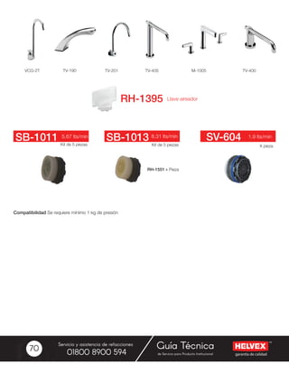 garantía de calidad
Servicio y asistencia de refacciones
de Servicio para Producto Institucional01800 8900 594
Guía Técnica70
TV-190 TV-201 TV-405 M-1005 TV-400VCG-2T
Kit de 5 piezasKit de 5 piezas X pieza
5.67 lts/min 8.31 lts/min 1.9 lts/minSB-1011 SB-1013 SV-604
RH-1551 x Pieza
Compatibilidad Se requiere mínimo 1 kg de presión
 