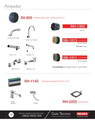 garantía de calidad
Servicio y asistencia de refacciones
de Servicio para Producto Institucional01800 8900 594
Guía Técnica72
TV190-1.9-15 SEG
TV200C-1.9
TV201-1.9-15 SEG
TV-121-1.9
RH-1551 x Pieza
Aireador spray oculto 1.9 lts/min M 16 x 1SV-605
Kit de 5 piezas
x Pieza
8.31 lts/min
RH-1393
SB-1013
Kit de 5 piezas
5.67 lts/minSB-1011
E-905
EP-905 E-3009
Compatibilidad Se requiere mínimo 1 kg de presión
ME2121-1.9ME2122-1.9
Aireador rectangular PL-RC 32 x 8 IT
 