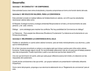 Desarrollo:
Actividad 1: MI CONDUCTA Y MI COMPROMISO.
Esta actividad busca crear entre el estudiante y docente compromisos en torno a la función dentro del aula.
Actividad 2: ME EDUCO EN VALORES, PARA LA CONVIVENCIA
Esta actividad consiste en realizar talleres de fortalecimiento en valores, con el fin que los estudiantes
reconozcan valores tales como:
El Respeto: Ecología humana y ecología ambiental) Reciprocidad en el trato y el reconocimiento de cada
persona y de cada entorno.
Diálogo: como estrategia para resolver los conflictos "No hay posibilidad de Convivencia sin diálogo".
La Tolerancia: Para aceptar las diferencias (Pluralismo) Fundamento "La tolerancia se fundamenta en una
firmeza de principios.
Actividad 3: MEJORANDO LA CONVIVENCIA EN EL AULA
Facilitar al estudiante un cuento sobre valores humanos para ser leído individualmente a sus alumnos, y pida
que lo individualmente
En el ítem recursos encontrará un enlace a una página web que incluye cuentos para niños sobre valores
humanos. Puede escoger alguno de allí. Es recomendable seleccionar más de uno para que el trabajo posterior
sea más enriquecedor. Puede imprimirlos o pedir a sus alumnos que los lean desde la PC.
Una vez que terminaron el cuento, pida que cada grupo reflexione acerca de lo leído y lo relacione con las
respuestas del cuestionario.
A partir de las conclusiones a las que arribó, por grupos realizará una presentación multimedia utilizando
PowerPoint.
Como cierre del proyecto, proponga a sus alumnos la elaboración de un “Reglamento de convivencia” para el
aula.
 