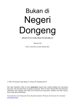 Bukan di
                    Negeri
                   Dongeng
                       KISAH NYATA PARA PEJUANG KEADILAN


                                          Disusun oleh

                             Helvy Tiana Rosa, Izzatul Jannah, dkk.




© 2003, PT Syaamil Cipta Media, Jl. Cikutra 99, Bandung 40124


Hak cipta terpelihara. Buku ini kami pinjamkan kepada anda, mudah-mudahan bisa bermanfaat
bagi anda. Jadi ijab qabul buku ini adalah peminjaman. Buku ini dalam bentuk PDF telah diproteksi
sedemikian rupa sehingga anda tidak bisa mencetak atau copy-paste. Silahkan beli buku aslinya,
Insya Allah akan lebih berkah.

Pusat Informasi dan Pelayanan Partai Keadilan Sejahtera Wilayah Australia dan New Zealand
www.pks-anz.org
 