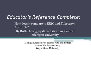 Educator’s Reference Complete:
   How does it compare to ERIC and Education
   Abstracts?
    By Ruth Helwig, Systems Librarian, Central
               Michigan University

          Michigan Academy of Science Arts and Letters
                    Annual Conference 2009
                     Wayne State University
 