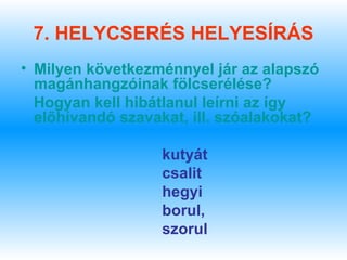 7. HELYCSERÉS HELYESÍRÁS
• Milyen következménnyel jár az alapszó
  magánhangzóinak fölcserélése?
  Hogyan kell hibátlanul leírni az így
  előhívandó szavakat, ill. szóalakokat?

                  kutyát
                  csalit
                  hegyi
                  borul,
                  szorul
 
