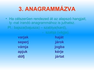 3. ANAGRAMMÁZVA
• Ha célszerűen rendezed át az alapszó hangjait,
  ly -nal írandó anagrammához is juthatsz.
 Pl.: bajsza(bajusza) – szablya(kard),
                       - szabja (vágja).
        varjak                haját
        seperj                 járok
        vámja                 jogba
        apjuk                 kérje
        döfj                   jártat
 