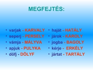 MEGFEJTÉS:


•   varjak - KARVALY   •   haját - HATÁLY
•   seperj - PERSELY   •   járok - KÁROLY
•   vámja - MÁLYVA     •   jogba - BAGOLY
•   apjuk - PULYKA     •   kérje - ERKÉLY
•   döfj - DÖLYF       •   jártat - TARTÁLY
 