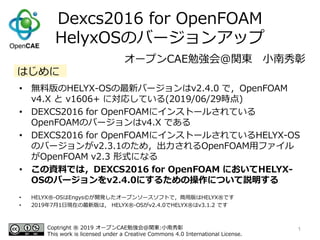 Dexcs2016 for OpenFOAM
HelyxOSのバージョンアップ
• 無料版のHELYX-OSの最新バージョンはv2.4.0 で，OpenFOAM
v4.X と v1606+ に対応している(2019/06/29時点)
• DEXCS2016 for OpenFOAMにインストールされている
OpenFOAMのバージョンはv4.X である
• DEXCS2016 for OpenFOAMにインストールされているHELYX-OS
のバージョンがv2.3.1のため，出力されるOpenFOAM用ファイル
がOpenFOAM v2.3 形式になる
• この資料では，DEXCS2016 for OpenFOAM においてHELYX-
OSのバージョンをv2.4.0にするための操作について説明する
1
オープンCAE勉強会@関東 小南秀彰
Coptright ® 2019 オープンCAE勉強会@関東:小南秀彰
This work is licensed under a Creative Commons 4.0 International License.
はじめに
• HELYX®-OSはEngys©が開発したオープンソースソフトで，商用版はHELYX®です
• 2019年7月1日現在の最新版は， HELYX®-OSがv2.4.0でHELYX®はv3.1.2 です
 